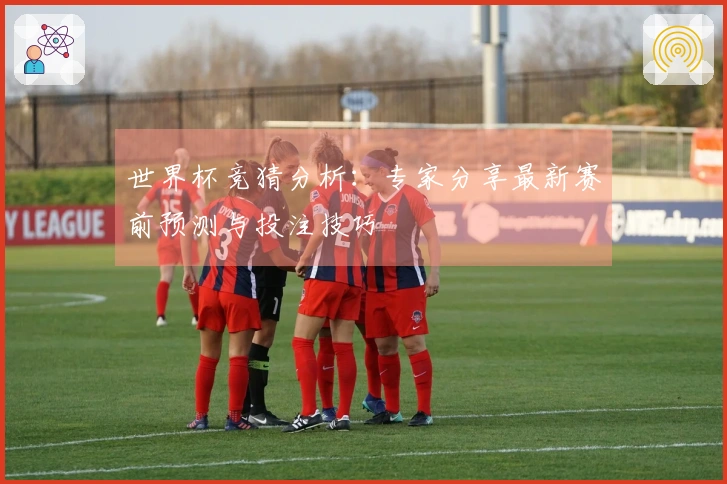 世界杯竞猜分析：专家分享最新赛前预测与投注技巧