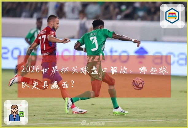 2026世界杯买球盘口解读，哪些球队更具赢面？